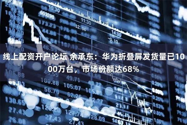线上配资开户论坛 余承东：华为折叠屏发货量已1000万台，市场份额达68%