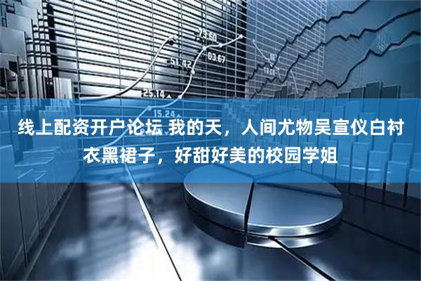 线上配资开户论坛 我的天，人间尤物吴宣仪白衬衣黑裙子，好甜好美的校园学姐