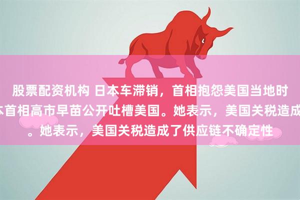 股票配资机构 日本车滞销，首相抱怨美国当地时间12月25日，日本首相高市早苗公开吐槽美国。她表示，美国关税造成了供应链不确定性
