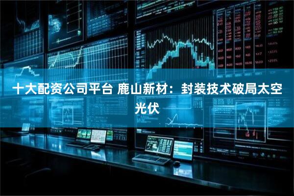 十大配资公司平台 鹿山新材：封装技术破局太空光伏