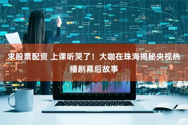 求股票配资 上课听哭了！大咖在珠海揭秘央视热播剧幕后故事