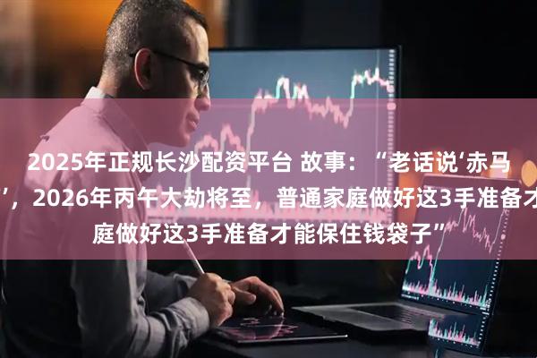2025年正规长沙配资平台 故事：“老话说‘赤马红羊，五谷空箱’，2026年丙午大劫将至，普通家庭做好这3手准备才能保住钱袋子”