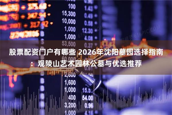 股票配资门户有哪些 2026年沈阳墓园选择指南：观陵山艺术园林公墓与优选推荐