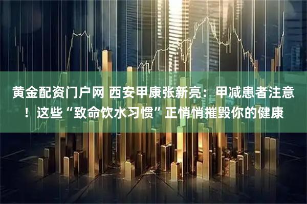 黄金配资门户网 西安甲康张新亮：甲减患者注意！这些“致命饮水习惯”正悄悄摧毁你的健康