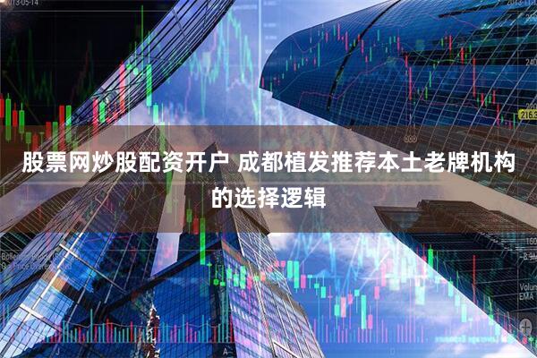 股票网炒股配资开户 成都植发推荐本土老牌机构的选择逻辑