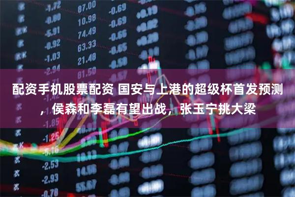 配资手机股票配资 国安与上港的超级杯首发预测，侯森和李磊有望出战，张玉宁挑大梁