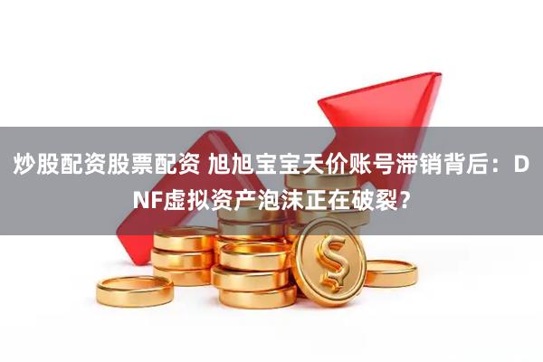 炒股配资股票配资 旭旭宝宝天价账号滞销背后：DNF虚拟资产泡沫正在破裂？