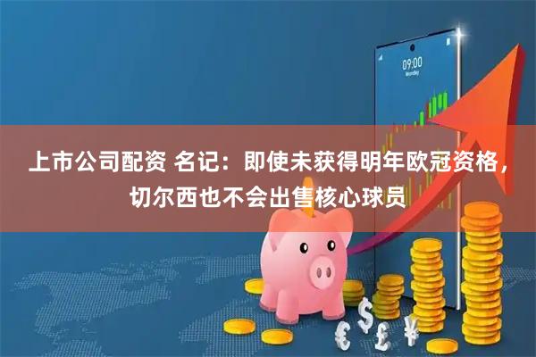 上市公司配资 名记：即使未获得明年欧冠资格，切尔西也不会出售核心球员