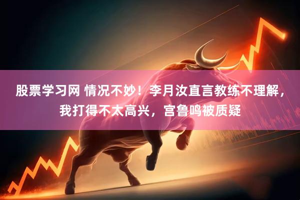 股票学习网 情况不妙！李月汝直言教练不理解，我打得不太高兴，宫鲁鸣被质疑
