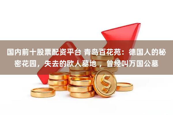 国内前十股票配资平台 青岛百花苑：德国人的秘密花园，失去的欧人墓地 ，曾经叫万国公墓