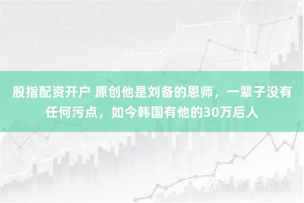 股指配资开户 原创他是刘备的恩师，一辈子没有任何污点，如今韩国有他的30万后人
