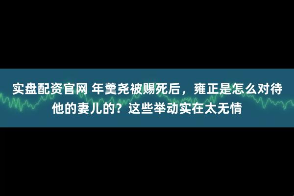 实盘配资官网 年羹尧被赐死后，雍正是怎么对待他的妻儿的？这些举动实在太无情