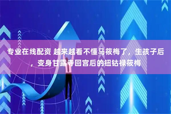 专业在线配资 越来越看不懂马筱梅了，生孩子后，变身甘露寺回宫后的钮钴禄筱梅