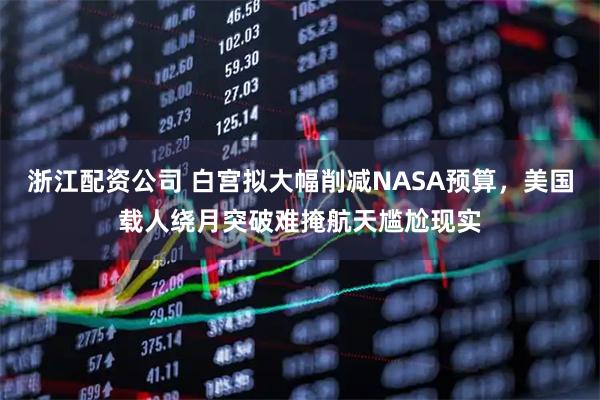 浙江配资公司 白宫拟大幅削减NASA预算，美国载人绕月突破难掩航天尴尬现实