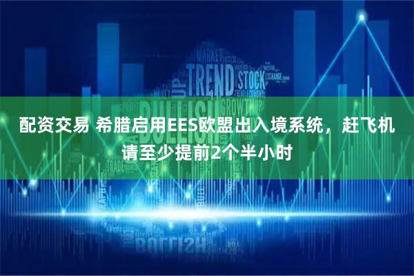 配资交易 希腊启用EES欧盟出入境系统，赶飞机请至少提前2个半小时