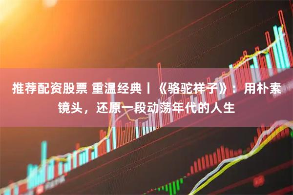 推荐配资股票 重温经典丨《骆驼祥子》：用朴素镜头，还原一段动荡年代的人生