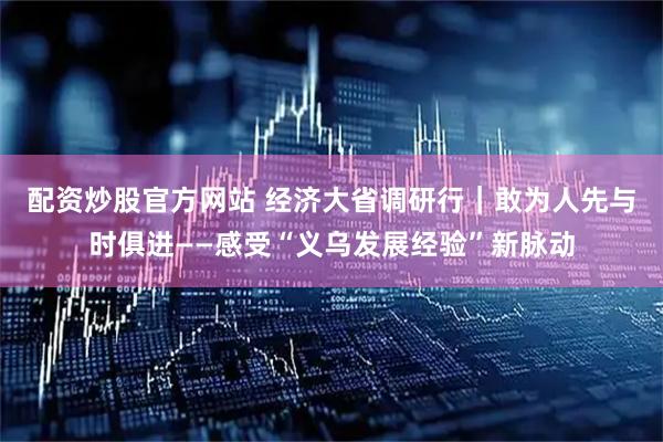 配资炒股官方网站 经济大省调研行｜敢为人先　与时俱进——感受“义乌发展经验”新脉动