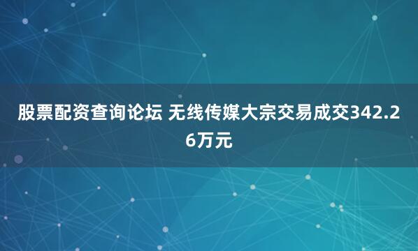 股票配资查询论坛 无线传媒大宗交易成交342.26万元
