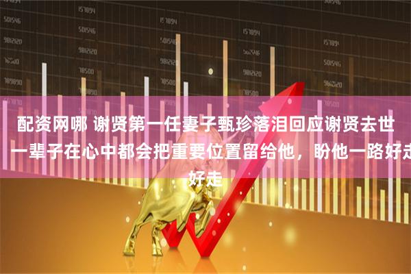 配资网哪 谢贤第一任妻子甄珍落泪回应谢贤去世：一辈子在心中都会把重要位置留给他，盼他一路好走