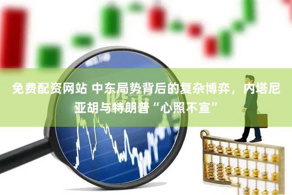 免费配资网站 中东局势背后的复杂博弈，内塔尼亚胡与特朗普“心照不宣”